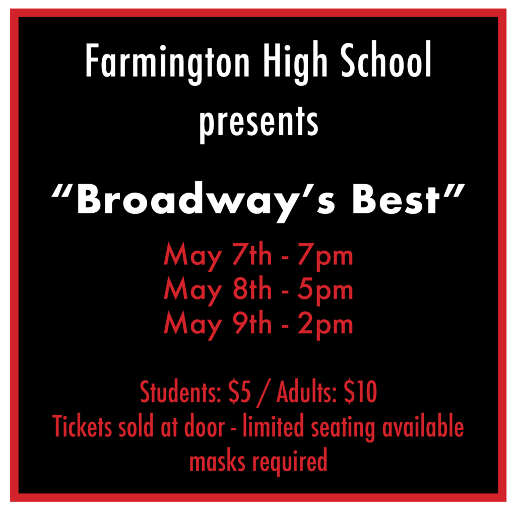Farmington High School Presents "Broadway's Best" May 7th - 7pm May 8th - 5pm May 9th - 2pm Students: $5 Adults: $10 Tickets sold at door - limited seating available - masks required