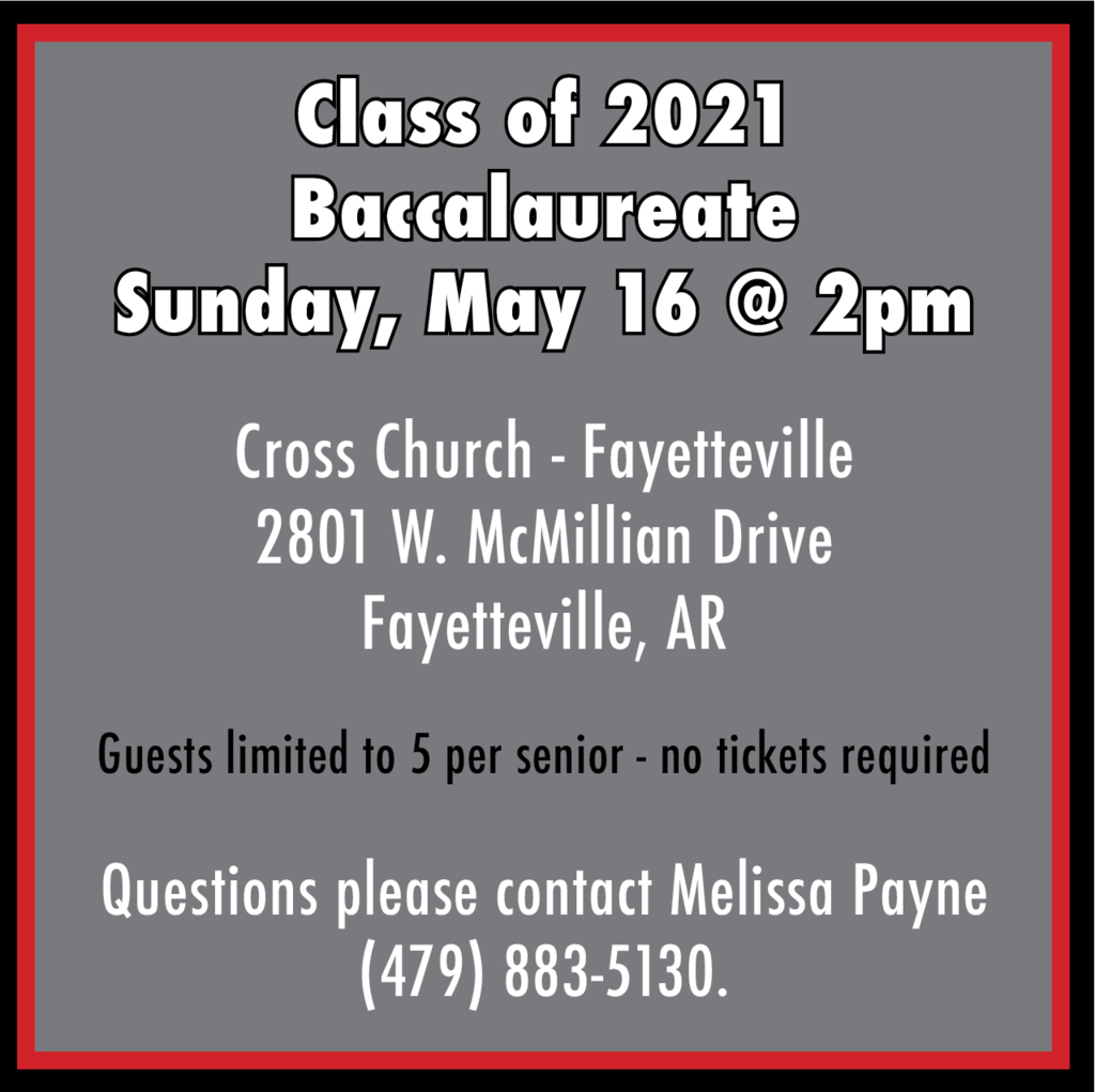 class of 2021 baccalaureate sunday, may 16th at 2pm cross church in Fayettevile. 2801 W McMillian Dr Fayetteville. Guests are limited to 5 per senior - no tickets required. Questions, please contact Melissa Payne at 479-883-5130