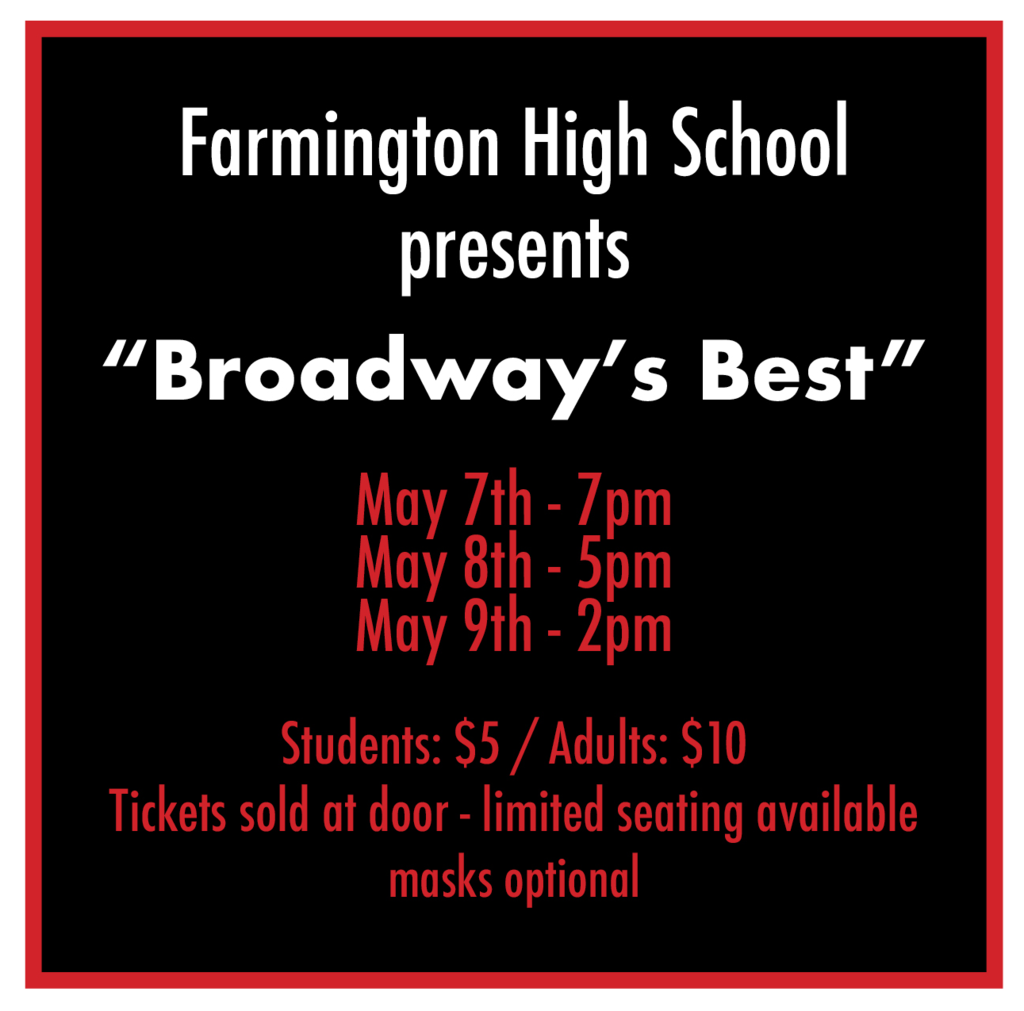 Farmington High School Presents "Broadway's Best" May 7th - 7pm May 8th - 5pm May 9th - 2pm Students: $5 Adults: $10 Tickets sold at door - limited seating available - masks required
