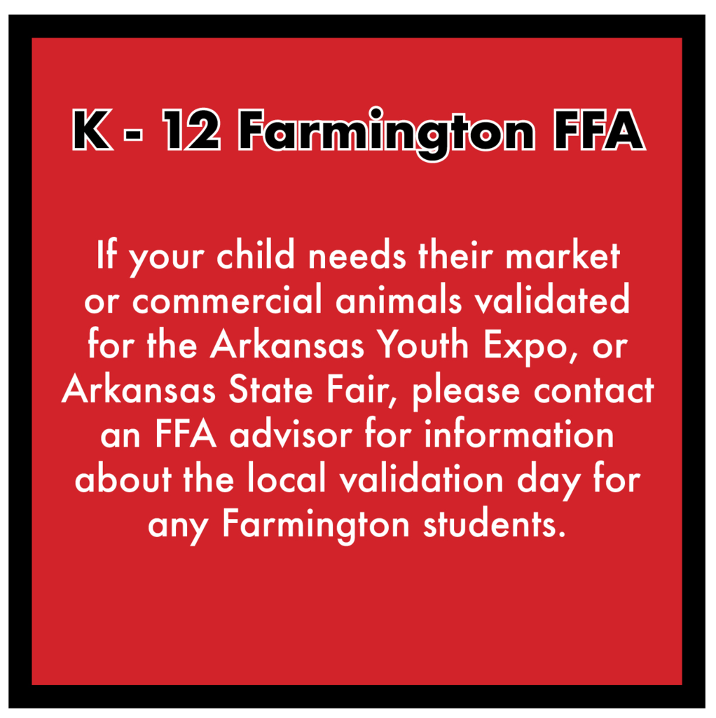 Parents, if your child shows animals and needs their market or commercial animals validated for the Arkansas Youth Expo or Arkansas State Fair, please contact the FFA advisors for more information about the local validation day that has been setup for ANY Farmington students in grades Kindergarten through 12th. ••• Clayton Sallee 479-225-8220 Jeremy Mabry 479-466-7439