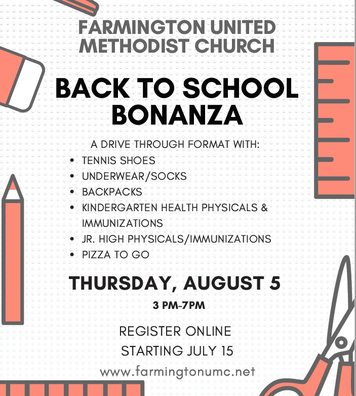 graphic: Farmington United Methodist Church hosts the Back to School Bonanza. A drive through format with: tennis shoes, underwear/socks, backpacks, kindergarten physicals & immunizations, jr high physicals & immunizations, pizza to go. Thursday, August 5th from 3pm-7pm. Register online starting july 15 at farmingtonumc.net